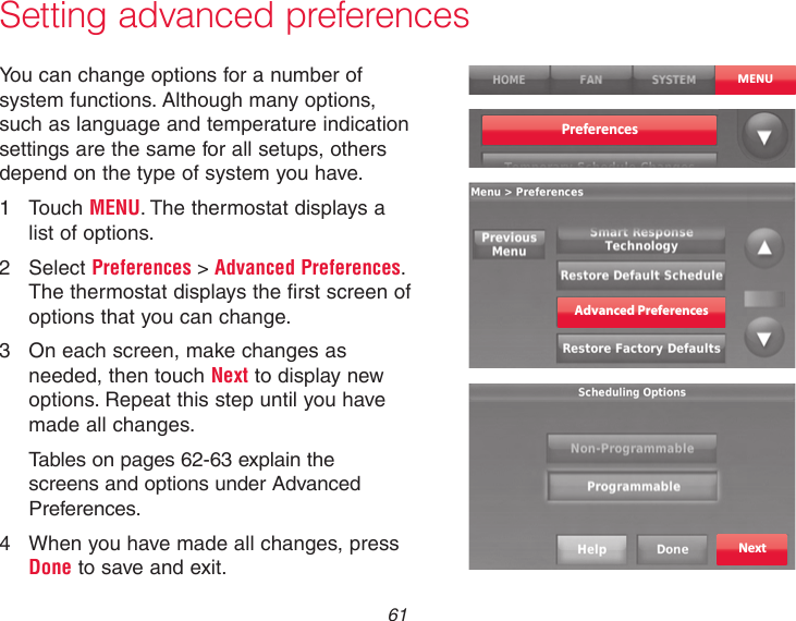 61Setting advanced preferencesYou can change options for a number of system functions. Although many options, such as language and temperature indication settings are the same for all setups, others depend on the type of system you have.1  Touch MENU. The thermostat displays a  list of options.2  Select Preferences &gt; Advanced Preferences. The thermostat displays the first screen of options that you can change.3  On each screen, make changes as needed, then touch Next to display new options. Repeat this step until you have made all changes.Tables on pages 62-63 explain the screens and options under Advanced Preferences.4  When you have made all changes, press Done to save and exit.MENUPreferencesAdvanced PreferencesNext