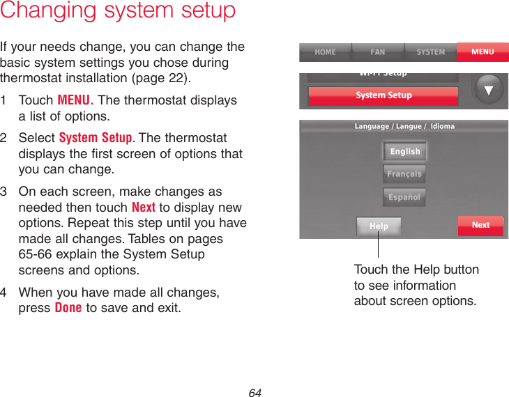  64 Changing system setupSystem SetupMENUIf your needs change, you can change the basic system settings you chose during thermostat installation (page 22).1  Touch MENU. The thermostat displays a list of options.2  Select System Setup. The thermostat displays the first screen of options that you can change.3  On each screen, make changes as needed then touch Next to display new options. Repeat this step until you have made all changes. Tables on pages 65-66 explain the System Setup screens and options.4  When you have made all changes, press Done to save and exit.NextTouch the Help button to see information about screen options.