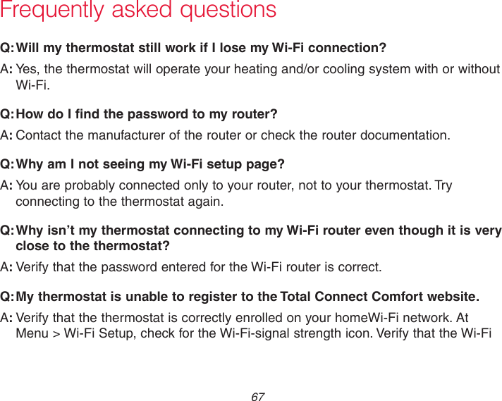 67Frequently asked questions:Q Will my thermostat still work if I lose my Wi-Fi connection?:AYes, the thermostat will operate your heating and/or cooling system with or without Wi-Fi.:Q How do I find the password to my router?:AContact the manufacturer of the router or check the router documentation.:Q Why am I not seeing my Wi-Fi setup page?:AYou are probably connected only to your router, not to your thermostat. Try connecting to the thermostat again.:Q Why isn’t my thermostat connecting to my Wi-Fi router even though it is very close to the thermostat?:AVerify that the password entered for the Wi-Fi router is correct.:Q My thermostat is unable to register to the Total Connect Comfort website.:AVerify that the thermostat is correctly enrolled on your homeWi-Fi network. At  Menu &gt; Wi-Fi Setup, check for the Wi-Fi-signal strength icon. Verify that the Wi-Fi 