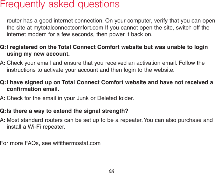 68Frequently asked questionsrouter has a good internet connection. On your computer, verify that you can open the site at mytotalconnectcomfort.com If you cannot open the site, switch off the internet modem for a few seconds, then power it back on.:Q I registered on the Total Connect Comfort website but was unable to login using my new account.:ACheck your email and ensure that you received an activation email. Follow the instructions to activate your account and then login to the website.:Q I have signed up on Total Connect Comfort website and have not received a confirmation email.:ACheck for the email in your Junk or Deleted folder.:Q Is there a way to extend the signal strength?:AMost standard routers can be set up to be a repeater. You can also purchase and install a Wi-Fi repeater. For more FAQs, see wifithermostat.com