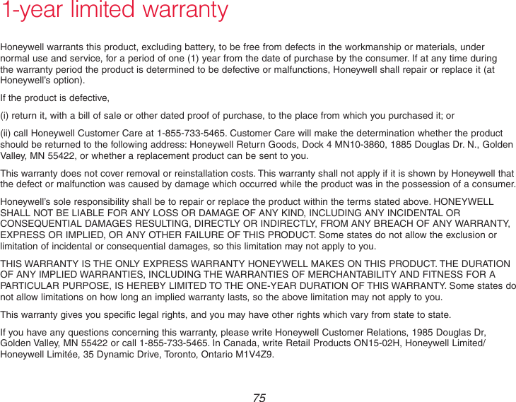 751-year limited warrantyHoneywell warrants this product, excluding battery, to be free from defects in the workmanship or materials, under normal use and service, for a period of one (1) year from the date of purchase by the consumer. If at any time during the warranty period the product is determined to be defective or malfunctions, Honeywell shall repair or replace it (at Honeywell’s option).If the product is defective,(i) return it, with a bill of sale or other dated proof of purchase, to the place from which you purchased it; or(ii) call Honeywell Customer Care at 1-855-733-5465. Customer Care will make the determination whether the product should be returned to the following address: Honeywell Return Goods, Dock 4 MN10-3860, 1885 Douglas Dr. N., Golden Valley, MN 55422, or whether a replacement product can be sent to you.This warranty does not cover removal or reinstallation costs. This warranty shall not apply if it is shown by Honeywell that the defect or malfunction was caused by damage which occurred while the product was in the possession of a consumer.Honeywell’s sole responsibility shall be to repair or replace the product within the terms stated above. HONEYWELL SHALL NOT BE LIABLE FOR ANY LOSS OR DAMAGE OF ANY KIND, INCLUDING ANY INCIDENTAL OR CONSEQUENTIAL DAMAGES RESULTING, DIRECTLY OR INDIRECTLY, FROM ANY BREACH OF ANY WARRANTY, EXPRESS OR IMPLIED, OR ANY OTHER FAILURE OF THIS PRODUCT. Some states do not allow the exclusion or limitation of incidental or consequential damages, so this limitation may not apply to you.THIS WARRANTY IS THE ONLY EXPRESS WARRANTY HONEYWELL MAKES ON THIS PRODUCT. THE DURATION OF ANY IMPLIED WARRANTIES, INCLUDING THE WARRANTIES OF MERCHANTABILITY AND FITNESS FOR A PARTICULAR PURPOSE, IS HEREBY LIMITED TO THE ONE-YEAR DURATION OF THIS WARRANTY. Some states do not allow limitations on how long an implied warranty lasts, so the above limitation may not apply to you.This warranty gives you specific legal rights, and you may have other rights which vary from state to state.If you have any questions concerning this warranty, please write Honeywell Customer Relations, 1985 Douglas Dr, Golden Valley, MN 55422 or call 1-855-733-5465. In Canada, write Retail Products ON15-02H, Honeywell Limited/Honeywell Limitée, 35 Dynamic Drive, Toronto, Ontario M1V4Z9.
