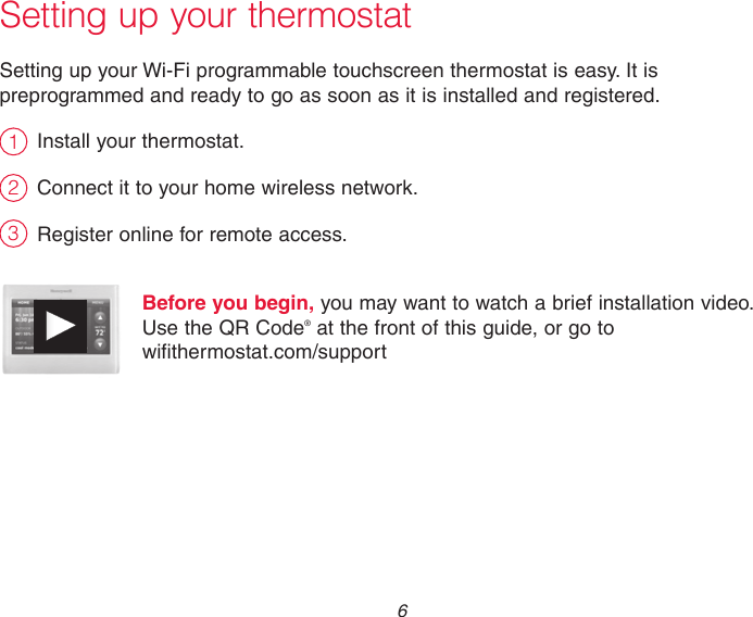  6Setting up your thermostatSetting up your Wi-Fi programmable touchscreen thermostat is easy. It is preprogrammed and ready to go as soon as it is installed and registered.Install your thermostat.Connect it to your home wireless network.Register online for remote access.Before you begin, you may want to watch a brief installation video.  Use the QR Code® at the front of this guide, or go to  wifithermostat.com/support231