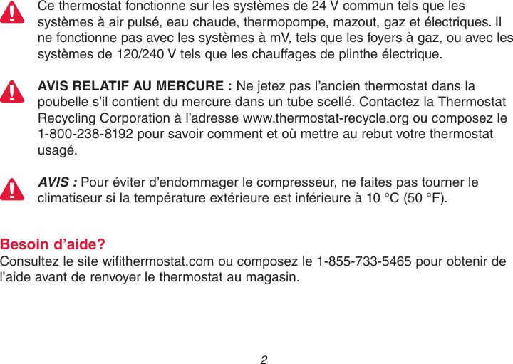  2 Ce thermostat fonctionne sur les systèmes de 24 V commun tels que les systèmes à air pulsé, eau chaude, thermopompe, mazout, gaz et électriques. Il ne fonctionne pas avec les systèmes à mV, tels que les foyers à gaz, ou avec les systèmes de 120/240 V tels que les chauffages de plinthe électrique.AVIS RELATIF AU MERCURE : Ne jetez pas l’ancien thermostat dans la poubelle s’il contient du mercure dans un tube scellé. Contactez la Thermostat Recycling Corporation à l’adresse www.thermostat-recycle.org ou composez le 1-800-238-8192 pour savoir comment et où mettre au rebut votre thermostat usagé.AVIS : Pour éviter d’endommager le compresseur, ne faites pas tourner le climatiseur si la température extérieure est inférieure à 10 °C (50 °F).Besoin d’aide?Consultez le site wifithermostat.com ou composez le 1-855-733-5465 pour obtenir de l’aide avant de renvoyer le thermostat au magasin.