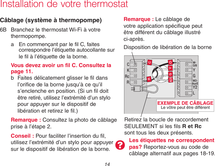  14 Installation de votre thermostatCâblage (système à thermopompe)6B  Branchez le thermostat Wi-Fi à votre     thermopompe.a  En commençant par le fil C, faites correspondre l’étiquette autocollante sur le fil à l’étiquette de la borne.   Vous devez avoir un fil C. Consultez la    page 11.  b  Faites délicatement glisser le fil dans       l’orifice de la borne jusqu’à ce qu’il        s’enclenche en position. (Si un fil doit       être retiré, utilisez l’extrémité d’un stylo         pour appuyer sur le dispositif de        libération et retirez le fil.)  Remarque : Consultez la photo de câblage    prise à l’étape 2.Conseil : Pour faciliter l’insertion du fil, utilisez l’extrémité d’un stylo pour appuyer sur le dispositif de libération de la borne.Les étiquettes ne correspondent pas? Reportez-vous au code de câblage alternatif aux pages 18-19.Remarque : Le câblage de votre application spécifique peut être différent du câblage illustré ci-après.Disposition de libération de la borne C K Rc R W- O/B Y G W2- Aux/E Y2 L O Y G R C AUX Retirez la boucle de raccordement SEULEMENT si les fils R et Rc sont tous les deux présents.EXEMPLE DE CÂBLAGE Le vôtre peut être différent