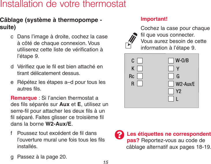 15 Installation de votre thermostatCâblage (système à thermopompe - suite)  c  Dans l’image à droite, cochez la case      à côté de chaque connexion. Vous      utiliserez cette liste de vérification à      l’étape 9.  d  Vérifiez que le fil est bien attaché en    tirant délicatement dessus.   e Répétez les étapes a–d pour tous les    autres fils. Remarque : Si l’ancien thermostat a    des fils séparés sur Aux et E, utilisez un    serre-fil pour attacher les deux fils à un    fil séparé. Faites glisser ce troisième fil    dans la borne W2-Aux/E.  f  Poussez tout excédent de fil dans    l’ouverture mural une fois tous les fils    installés.  g Passez à la page 20.Les étiquettes ne correspondent pas? Reportez-vous au code de câblage alternatif aux pages 18-19.Important! Cochez la case pour chaque fil que vous connecter. Vous aurez besoin de cette information à l’étape 9.CKRcRW-O/BYGW2-Aux/EY2L
