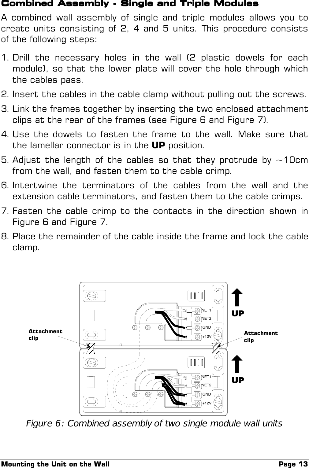 Mounting the Unit on the Wall Page 13Combined Assembly - Single and Triple ModulesCombined Assembly - Single and Triple ModulesCombined Assembly - Single and Triple ModulesCombined Assembly - Single and Triple ModulesA combined wall assembly of single and triple modules allows you tocreate units consisting of 2, 4 and 5 units. This procedure consistsof the following steps:1. Drill the necessary holes in the wall (2 plastic dowels for eachmodule), so that the lower plate will cover the hole through whichthe cables pass.2. Insert the cables in the cable clamp without pulling out the screws.3. Link the frames together by inserting the two enclosed attachmentclips at the rear of the frames (see Figure 6 and Figure 7).4. Use the dowels to fasten the frame to the wall. Make sure thatthe lamellar connector is in the UP position.5. Adjust the length of the cables so that they protrude by ~10cmfrom the wall, and fasten them to the cable crimp.6. Intertwine the terminators of the cables from the wall and theextension cable terminators, and fasten them to the cable crimps.7. Fasten the cable crimp to the contacts in the direction shown inFigure 6 and Figure 7.8. Place the remainder of the cable inside the frame and lock the cableclamp.NET1NET2GND+12VNET1NET2GND+12VAttachmentclip AttachmentclipFigure 6: Combined assembly of two single module wall units