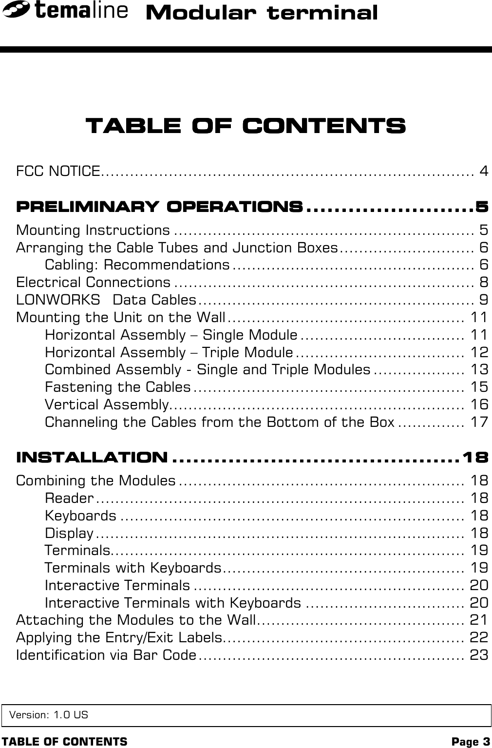 TABLE OF CONTENTS Page 3Modular terminalTABLE OF CONTENTSTABLE OF CONTENTSTABLE OF CONTENTSTABLE OF CONTENTSFCC NOTICE............................................................................. 4PRELIMINARY OPERATIONSPRELIMINARY OPERATIONSPRELIMINARY OPERATIONSPRELIMINARY OPERATIONS ................................................................................................5555Mounting Instructions .............................................................. 5Arranging the Cable Tubes and Junction Boxes............................ 6Cabling: Recommendations .................................................. 6Electrical Connections .............................................................. 8LONWORKS  Data Cables......................................................... 9Mounting the Unit on the Wall ................................................. 11Horizontal Assembly – Single Module .................................. 11Horizontal Assembly – Triple Module ................................... 12Combined Assembly - Single and Triple Modules ................... 13Fastening the Cables ........................................................ 15Vertical Assembly............................................................. 16Channeling the Cables from the Bottom of the Box .............. 17INSTALLATIONINSTALLATIONINSTALLATIONINSTALLATION ....................................................................................................................................................................18181818Combining the Modules ........................................................... 18Reader ............................................................................ 18Keyboards ....................................................................... 18Display ............................................................................ 18Terminals......................................................................... 19Terminals with Keyboards.................................................. 19Interactive Terminals ........................................................ 20Interactive Terminals with Keyboards ................................. 20Attaching the Modules to the Wall........................................... 21Applying the Entry/Exit Labels.................................................. 22Identification via Bar Code ....................................................... 23Version: 1.0 US
