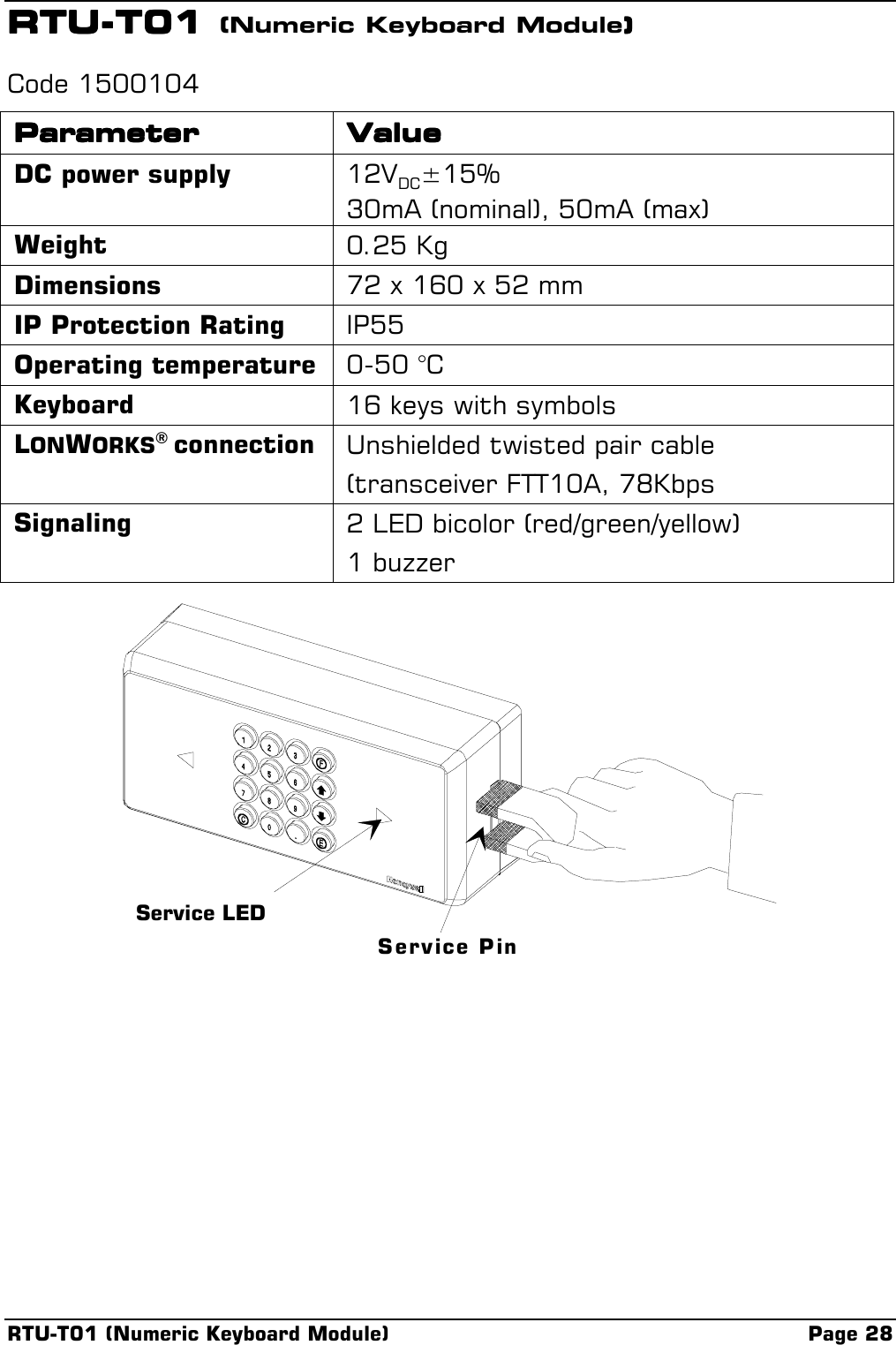 RTU-T01 (Numeric Keyboard Module) Page 28RTU-T01 RTU-T01 RTU-T01 RTU-T01 (Numeric Keyboard Module))))Code 1500104ParameterParameterParameterParameter ValueValueValueValueDC power supply 12VDC±15%30mA (nominal), 50mA (max)Weight 0.25 KgDimensions 72 x 160 x 52 mmIP Protection Rating IP55Operating temperature 0-50 °CKeyboard 16 keys with symbolsLONWORKS® connection Unshielded twisted pair cable(transceiver FTT10A, 78KbpsSignaling 2 LED bicolor (red/green/yellow)1 buzzerService LEDService Pin