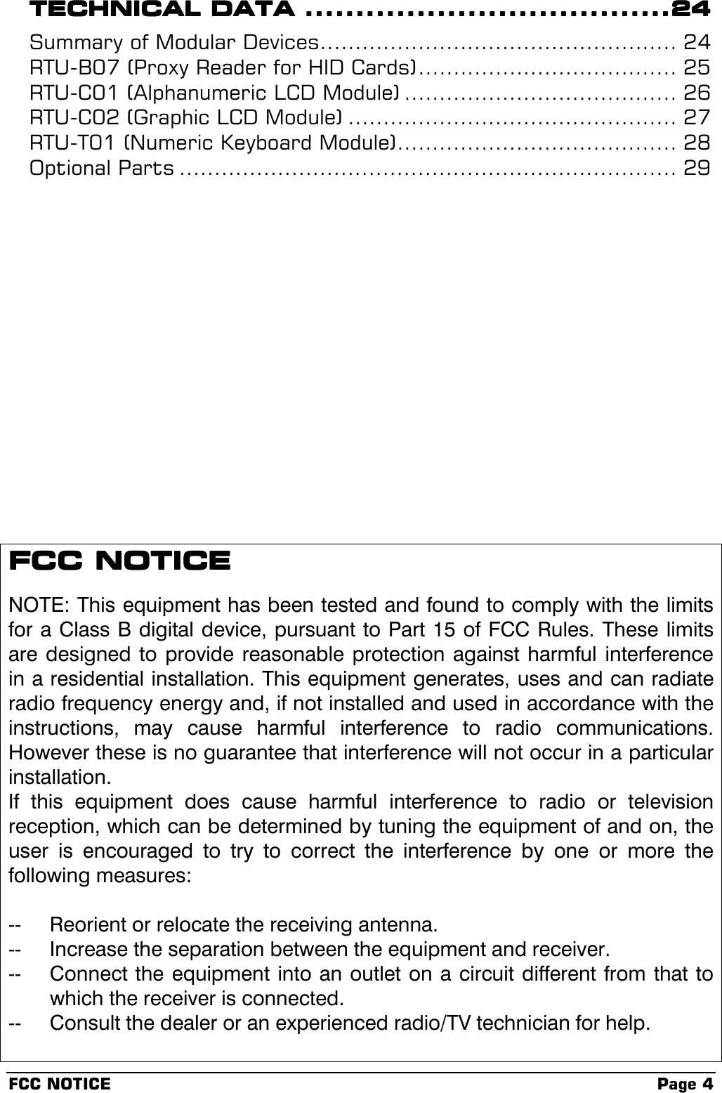 FCC NOTICE Page 4TECHNICAL DATATECHNICAL DATATECHNICAL DATATECHNICAL DATA ................................................................................................................................................24242424Summary of Modular Devices................................................... 24RTU-B07 (Proxy Reader for HID Cards)..................................... 25RTU-C01 (Alphanumeric LCD Module) ....................................... 26RTU-C02 (Graphic LCD Module) ............................................... 27RTU-T01 (Numeric Keyboard Module)........................................ 28Optional Parts ....................................................................... 29FCC NOTICEFCC NOTICEFCC NOTICEFCC NOTICENOTE: This equipment has been tested and found to comply with the limitsfor a Class B digital device, pursuant to Part 15 of FCC Rules. These limitsare designed to provide reasonable protection against harmful interferencein a residential installation. This equipment generates, uses and can radiateradio frequency energy and, if not installed and used in accordance with theinstructions, may cause harmful interference to radio communications.However these is no guarantee that interference will not occur in a particularinstallation.If this equipment does cause harmful interference to radio or televisionreception, which can be determined by tuning the equipment of and on, theuser is encouraged to try to correct the interference by one or more thefollowing measures:-- Reorient or relocate the receiving antenna.-- Increase the separation between the equipment and receiver.-- Connect the equipment into an outlet on a circuit different from that towhich the receiver is connected.-- Consult the dealer or an experienced radio/TV technician for help.