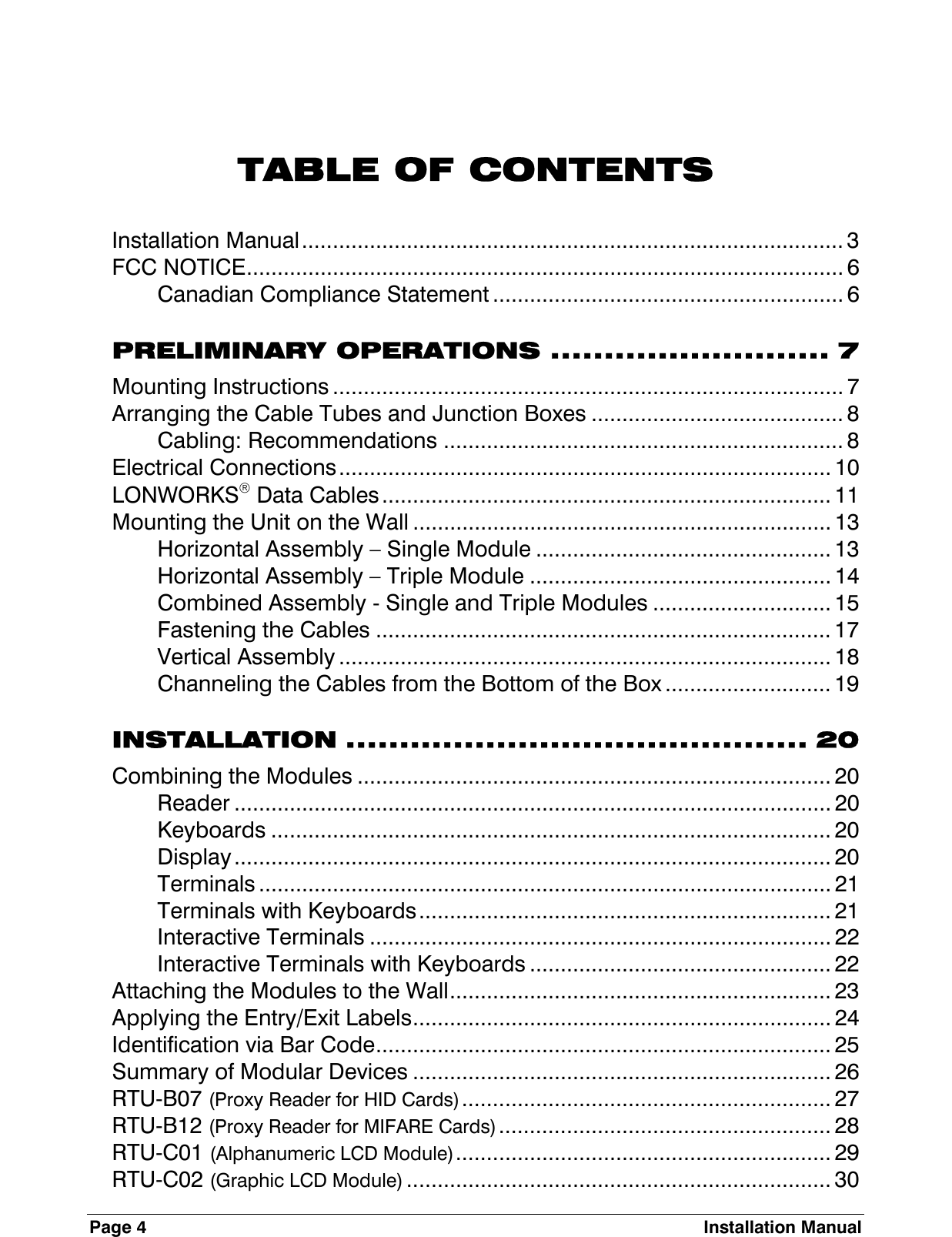 Page 4  Installation Manual   TABLE OF CONTENTS Installation Manual........................................................................................ 3 FCC NOTICE................................................................................................. 6 Canadian Compliance Statement ......................................................... 6 PRELIMINARY OPERATIONS .......................... 7 Mounting Instructions ................................................................................... 7 Arranging the Cable Tubes and Junction Boxes ......................................... 8 Cabling: Recommendations ................................................................. 8 Electrical Connections................................................................................ 10 LONWORKS Data Cables......................................................................... 11 Mounting the Unit on the Wall .................................................................... 13 Horizontal Assembly – Single Module ................................................ 13 Horizontal Assembly – Triple Module ................................................. 14 Combined Assembly - Single and Triple Modules ............................. 15 Fastening the Cables .......................................................................... 17 Vertical Assembly ................................................................................ 18 Channeling the Cables from the Bottom of the Box ........................... 19 INSTALLATION ........................................... 20 Combining the Modules ............................................................................. 20 Reader ................................................................................................. 20 Keyboards ........................................................................................... 20 Display................................................................................................. 20 Terminals ............................................................................................. 21 Terminals with Keyboards................................................................... 21 Interactive Terminals ........................................................................... 22 Interactive Terminals with Keyboards ................................................. 22 Attaching the Modules to the Wall.............................................................. 23 Applying the Entry/Exit Labels.................................................................... 24 Identification via Bar Code.......................................................................... 25 Summary of Modular Devices .................................................................... 26 RTU-B07 (Proxy Reader for HID Cards)............................................................ 27 RTU-B12 (Proxy Reader for MIFARE Cards)...................................................... 28 RTU-C01 (Alphanumeric LCD Module)............................................................. 29 RTU-C02 (Graphic LCD Module) ..................................................................... 30 