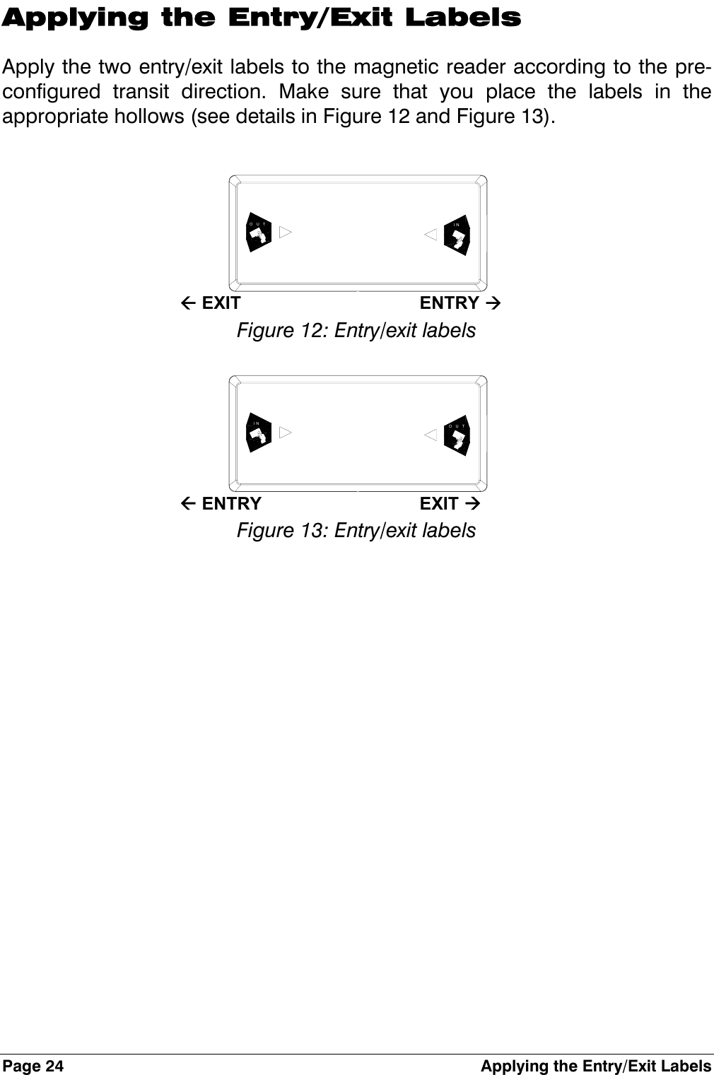 Page 24  Applying the Entry/Exit Labels Applying the Entry/Exit Labels Apply the two entry/exit labels to the magnetic reader according to the pre-configured transit direction. Make sure that you place the labels in the appropriate hollows (see details in Figure 12 and Figure 13).   INOUT  Å EXIT  ENTRY Æ Figure 12: Entry/exit labels  OUTIN  Å ENTRY  EXIT Æ Figure 13: Entry/exit labels 