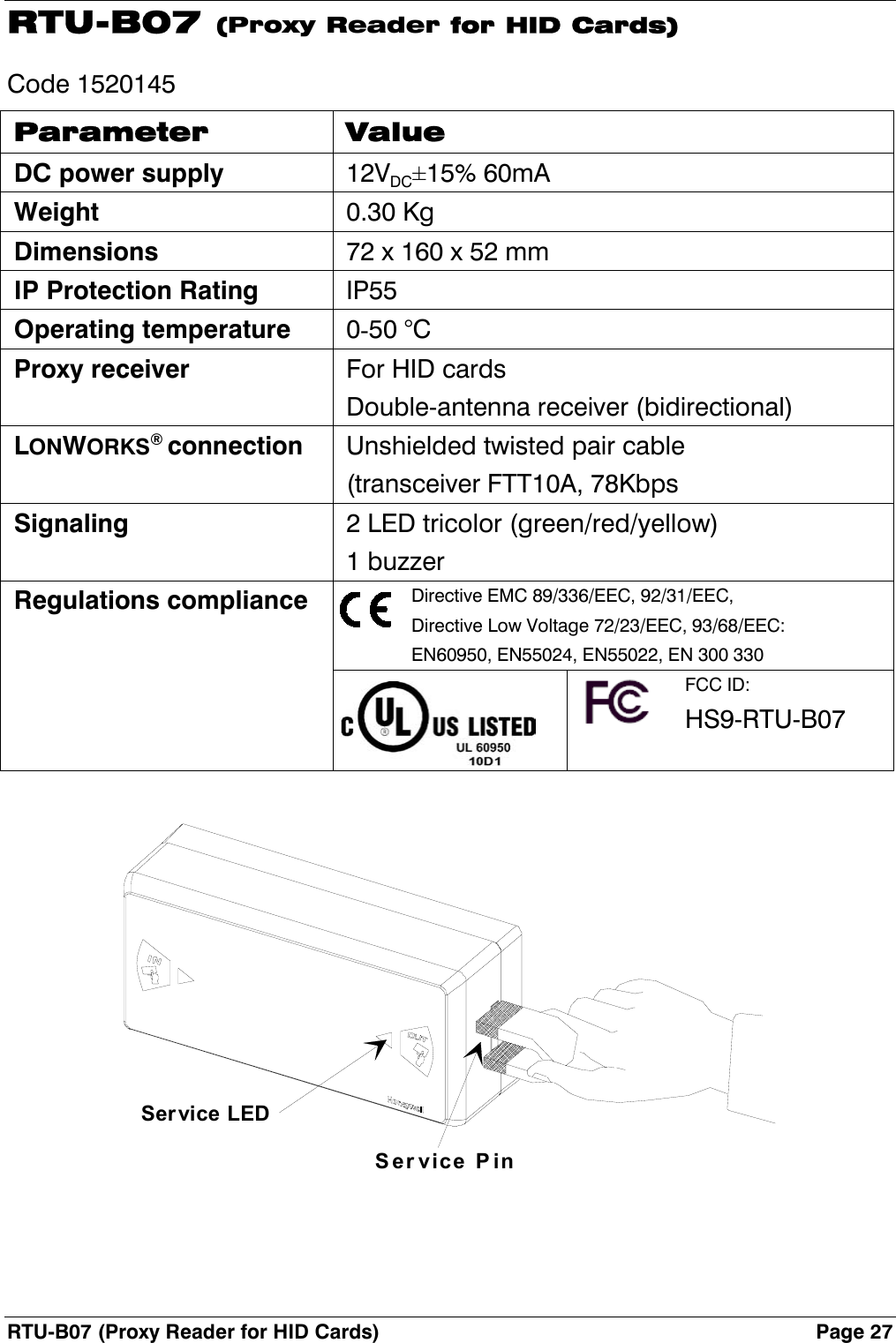 RTU-B07 (Proxy Reader for HID Cards)  Page 27 RTU-B07 (Proxy Reader for HID Cards) Code 1520145 Parameter Value DC power supply 12VDC±15% 60mA Weight 0.30 Kg Dimensions  72 x 160 x 52 mm IP Protection Rating IP55 Operating temperature 0-50 °C Proxy receiver  For HID cards Double-antenna receiver (bidirectional) LONWORKS® connection  Unshielded twisted pair cable (transceiver FTT10A, 78Kbps Signaling  2 LED tricolor (green/red/yellow) 1 buzzer Regulations compliance  Directive EMC 89/336/EEC, 92/31/EEC, Directive Low Voltage 72/23/EEC, 93/68/EEC: EN60950, EN55024, EN55022, EN 300 330    FCC ID: HS9-RTU-B07  Service PinSer vice LED  