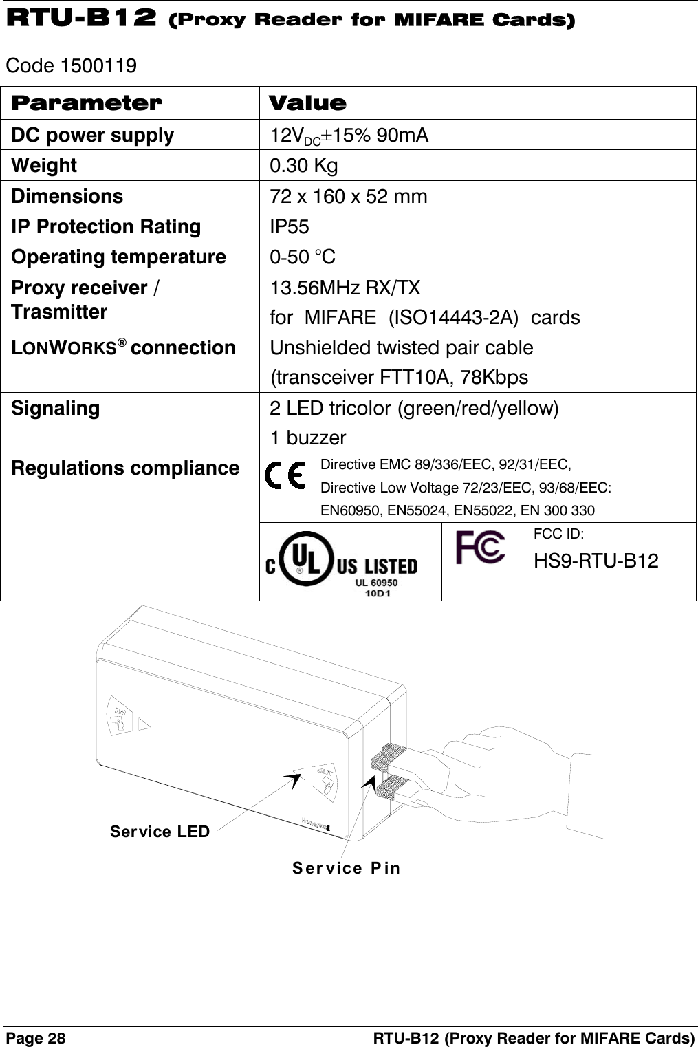 Page 28  RTU-B12 (Proxy Reader for MIFARE Cards) RTU-B12 (Proxy Reader for MIFARE Cards) Code 1500119 Parameter Value DC power supply 12VDC±15% 90mA Weight 0.30 Kg Dimensions  72 x 160 x 52 mm IP Protection Rating IP55 Operating temperature 0-50 °C Proxy receiver / Trasmitter 13.56MHz RX/TX for  MIFARE  (ISO14443-2A)  cards LONWORKS® connection  Unshielded twisted pair cable (transceiver FTT10A, 78Kbps Signaling  2 LED tricolor (green/red/yellow) 1 buzzer Regulations compliance  Directive EMC 89/336/EEC, 92/31/EEC, Directive Low Voltage 72/23/EEC, 93/68/EEC: EN60950, EN55024, EN55022, EN 300 330    FCC ID: HS9-RTU-B12 Service PinSer vice LED 