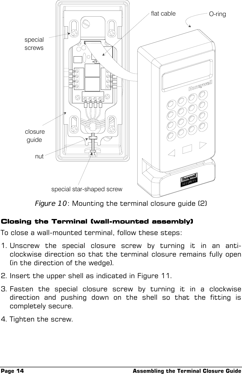Page 14 Assembling the Terminal Closure Guideflat cablespecialscrewsclosure guidenutspecial star-shaped screwO-ringFigure 10: Mounting the terminal closure guide (2)Closing the Terminal (wall-mounted assembly)Closing the Terminal (wall-mounted assembly)Closing the Terminal (wall-mounted assembly)Closing the Terminal (wall-mounted assembly)To close a wall-mounted terminal, follow these steps:1. Unscrew the special closure screw by turning it in an anti-clockwise direction so that the terminal closure remains fully open(in the direction of the wedge).2. Insert the upper shell as indicated in Figure 11.3. Fasten the special closure screw by turning it in a clockwisedirection and pushing down on the shell so that the fitting iscompletely secure.4. Tighten the screw.
