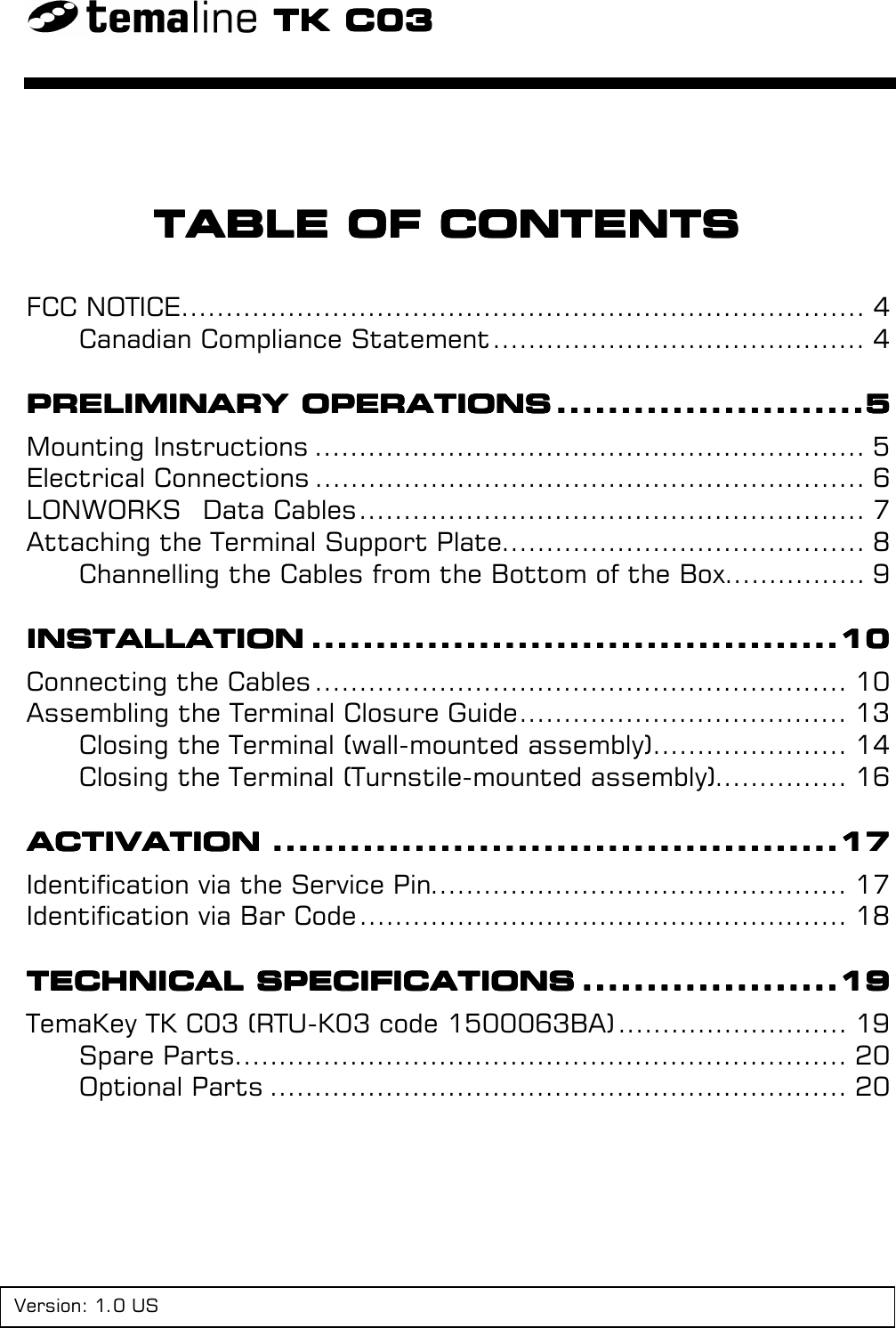 TK C03TK C03TK C03TK C03TABLE OF CONTENTSTABLE OF CONTENTSTABLE OF CONTENTSTABLE OF CONTENTSFCC NOTICE............................................................................. 4Canadian Compliance Statement .......................................... 4PRELIMINARY OPERATIONSPRELIMINARY OPERATIONSPRELIMINARY OPERATIONSPRELIMINARY OPERATIONS ................................................................................................5555Mounting Instructions .............................................................. 5Electrical Connections .............................................................. 6LONWORKS  Data Cables......................................................... 7Attaching the Terminal Support Plate......................................... 8Channelling the Cables from the Bottom of the Box................ 9INSTALLATIONINSTALLATIONINSTALLATIONINSTALLATION ....................................................................................................................................................................10101010Connecting the Cables ............................................................ 10Assembling the Terminal Closure Guide..................................... 13Closing the Terminal (wall-mounted assembly)...................... 14Closing the Terminal (Turnstile-mounted assembly)............... 16ACTIVATIONACTIVATIONACTIVATIONACTIVATION ................................................................................................................................................................................17171717Identification via the Service Pin............................................... 17Identification via Bar Code ....................................................... 18TECHNICAL SPECIFICATIONSTECHNICAL SPECIFICATIONSTECHNICAL SPECIFICATIONSTECHNICAL SPECIFICATIONS ................................................................................19191919TemaKey TK C03 (RTU-K03 code 1500063BA) .......................... 19Spare Parts..................................................................... 20Optional Parts ................................................................. 20Version: 1.0 US