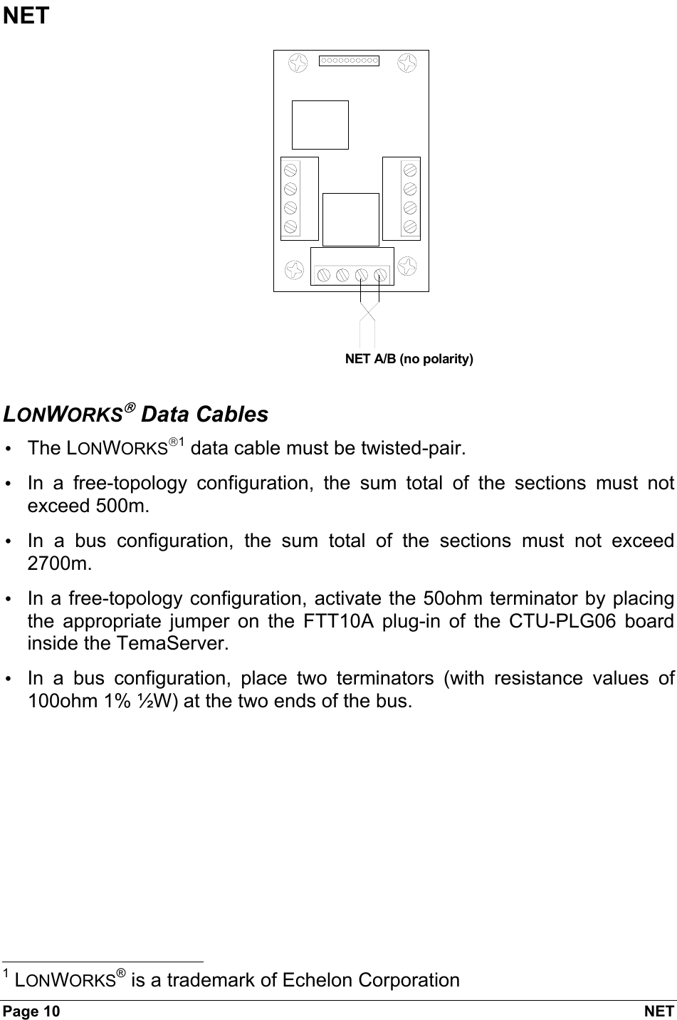 Page 10  NET NET NET A/B (no polarity)  LONWORKS Data Cables • The LONWORKS1 data cable must be twisted-pair. •  In a free-topology configuration, the sum total of the sections must not exceed 500m. •  In a bus configuration, the sum total of the sections must not exceed 2700m. •  In a free-topology configuration, activate the 50ohm terminator by placing the appropriate jumper on the FTT10A plug-in of the CTU-PLG06 board inside the TemaServer. •  In a bus configuration, place two terminators (with resistance values of 100ohm 1% ½W) at the two ends of the bus.                                                             1 LONWORKS® is a trademark of Echelon Corporation 