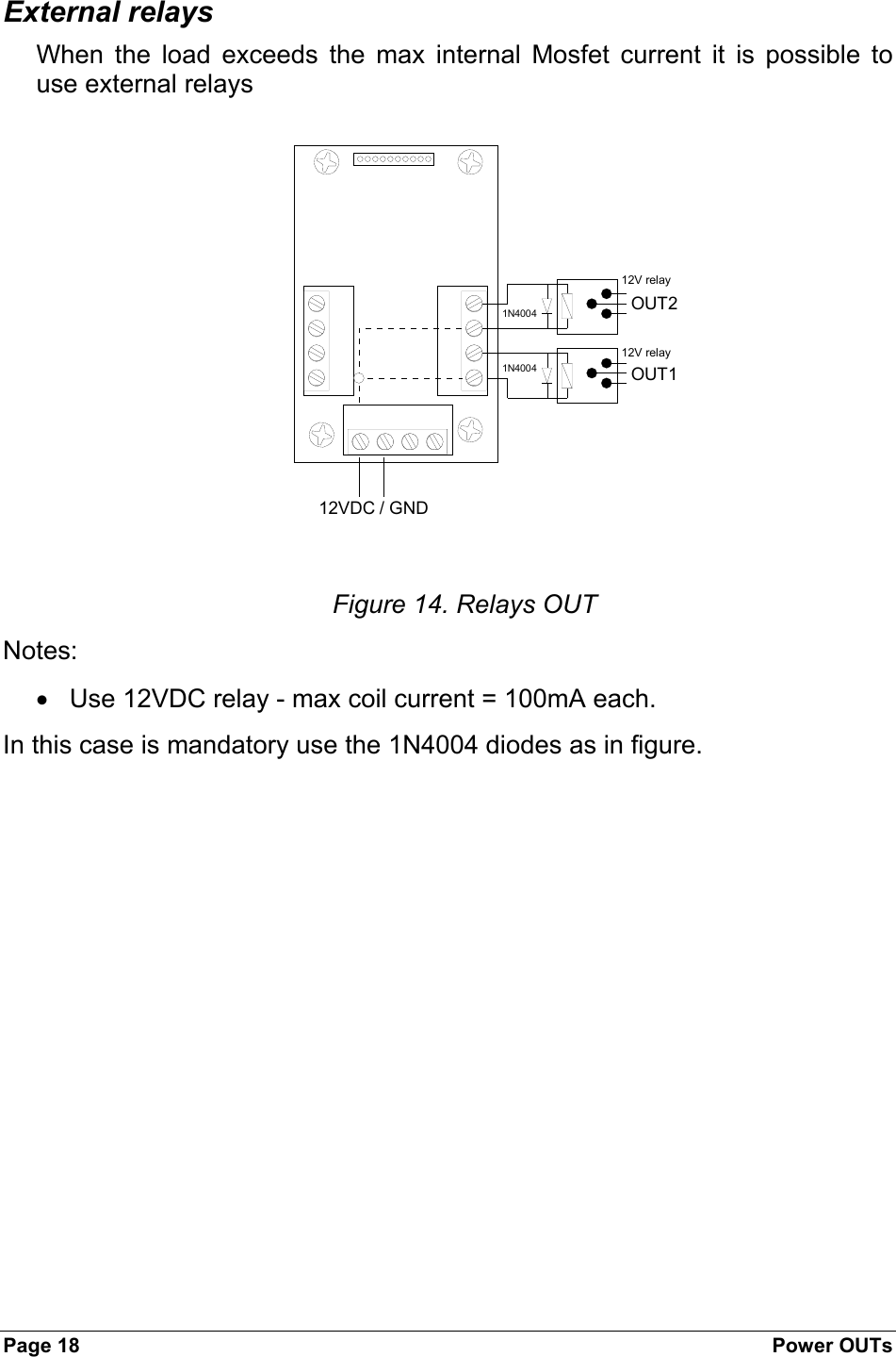 Page 18  Power OUTs External relays When the load exceeds the max internal Mosfet current it is possible to use external relays  12VDC / GNDOUT1OUT212V relay12V relay1N40041N4004 Figure 14. Relays OUT Notes:  •  Use 12VDC relay - max coil current = 100mA each.  In this case is mandatory use the 1N4004 diodes as in figure. 