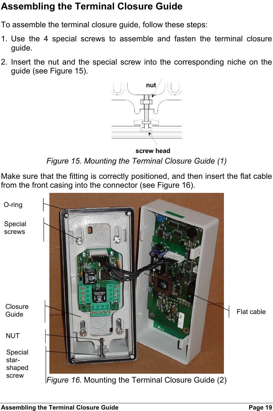 Assembling the Terminal Closure Guide  Page 19 Assembling the Terminal Closure Guide To assemble the terminal closure guide, follow these steps: 1. Use the 4 special screws to assemble and fasten the terminal closure guide. 2. Insert the nut and the special screw into the corresponding niche on the guide (see Figure 15). nutscrew head  Figure 15. Mounting the Terminal Closure Guide (1) Make sure that the fitting is correctly positioned, and then insert the flat cable from the front casing into the connector (see Figure 16).  Figure 16. Mounting the Terminal Closure Guide (2) O-ring Special screws Closure Guide NUT Special star-shaped screw Flat cable