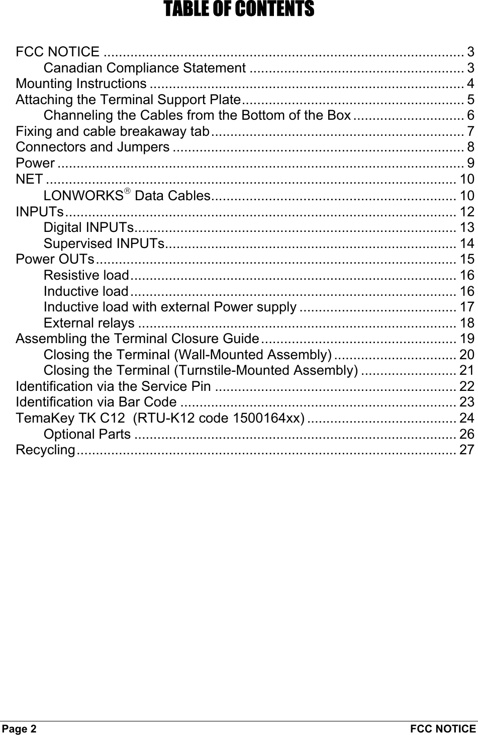 Page 2  FCC NOTICE TABLE OF CONTENTS FCC NOTICE .............................................................................................. 3 Canadian Compliance Statement ........................................................ 3 Mounting Instructions .................................................................................. 4 Attaching the Terminal Support Plate.......................................................... 5 Channeling the Cables from the Bottom of the Box ............................. 6 Fixing and cable breakaway tab.................................................................. 7 Connectors and Jumpers ............................................................................ 8 Power .......................................................................................................... 9 NET ........................................................................................................... 10 LONWORKS Data Cables................................................................ 10 INPUTs...................................................................................................... 12 Digital INPUTs.................................................................................... 13 Supervised INPUTs............................................................................ 14 Power OUTs.............................................................................................. 15 Resistive load..................................................................................... 16 Inductive load..................................................................................... 16 Inductive load with external Power supply ......................................... 17 External relays ................................................................................... 18 Assembling the Terminal Closure Guide................................................... 19 Closing the Terminal (Wall-Mounted Assembly) ................................ 20 Closing the Terminal (Turnstile-Mounted Assembly) ......................... 21 Identification via the Service Pin ............................................................... 22 Identification via Bar Code ........................................................................ 23 TemaKey TK C12  (RTU-K12 code 1500164xx) ....................................... 24 Optional Parts .................................................................................... 26 Recycling................................................................................................... 27  