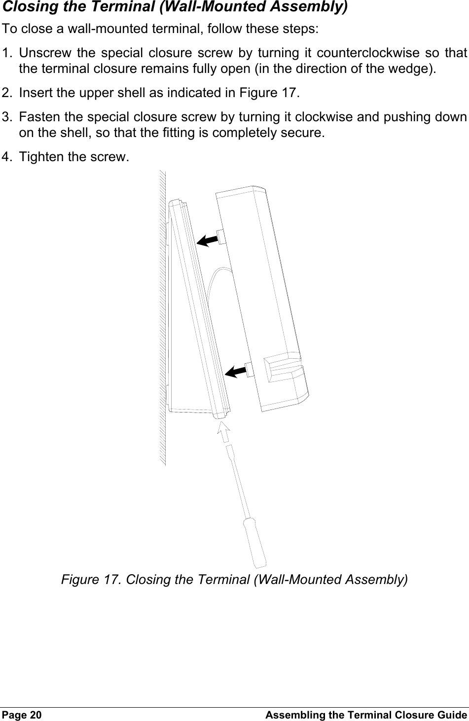 Page 20  Assembling the Terminal Closure Guide Closing the Terminal (Wall-Mounted Assembly) To close a wall-mounted terminal, follow these steps: 1. Unscrew the special closure screw by turning it counterclockwise so that the terminal closure remains fully open (in the direction of the wedge). 2.  Insert the upper shell as indicated in Figure 17. 3.  Fasten the special closure screw by turning it clockwise and pushing down on the shell, so that the fitting is completely secure. 4.  Tighten the screw.  Figure 17. Closing the Terminal (Wall-Mounted Assembly) 