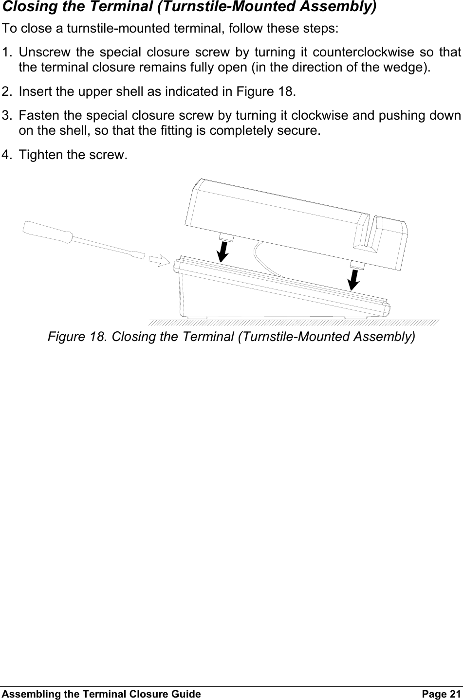 Assembling the Terminal Closure Guide  Page 21 Closing the Terminal (Turnstile-Mounted Assembly) To close a turnstile-mounted terminal, follow these steps: 1. Unscrew the special closure screw by turning it counterclockwise so that the terminal closure remains fully open (in the direction of the wedge). 2.  Insert the upper shell as indicated in Figure 18. 3.  Fasten the special closure screw by turning it clockwise and pushing down on the shell, so that the fitting is completely secure. 4.  Tighten the screw.   Figure 18. Closing the Terminal (Turnstile-Mounted Assembly) 