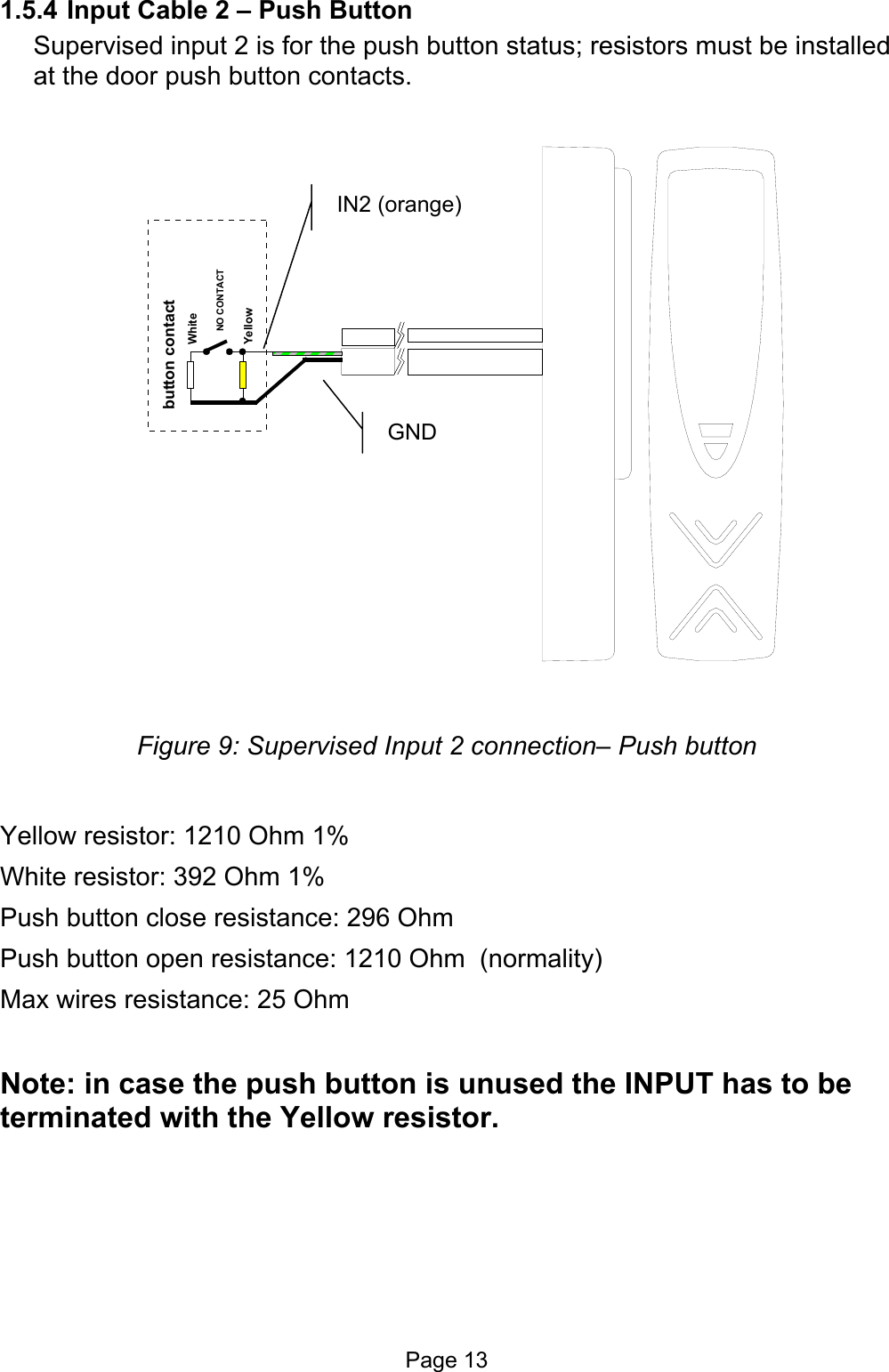  1.5.4 Input Cable 2 – Push Button Supervised input 2 is for the push button status; resistors must be installed at the door push button contacts. WhiteYellowbutton contactNO CONTACT  IN2 (orange) GND Figure 9: Supervised Input 2 connection– Push button  Yellow resistor: 1210 Ohm 1% White resistor: 392 Ohm 1% Push button close resistance: 296 Ohm Push button open resistance: 1210 Ohm  (normality) Max wires resistance: 25 Ohm   Note: in case the push button is unused the INPUT has to be terminated with the Yellow resistor.  Page 13 