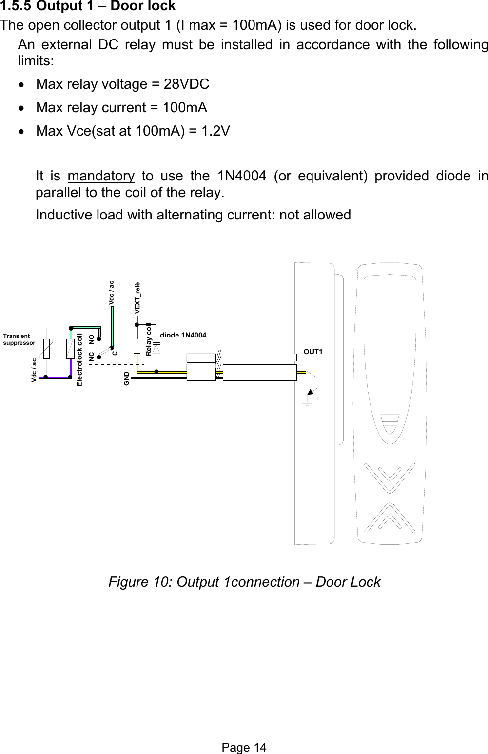  1.5.5 Output 1 – Door lock The open collector output 1 (I max = 100mA) is used for door lock.  An external DC relay must be installed in accordance with the following limits:  •  Max relay voltage = 28VDC •  Max relay current = 100mA •  Max Vce(sat at 100mA) = 1.2V  It is mandatory to use the 1N4004 (or equivalent) provided diode in parallel to the coil of the relay. Inductive load with alternating current: not allowed VEXT_relèGNDRelay coildiode 1N4004OUT1 Transient suppressorVdc / acVdc / acCNC NOElectrolock coil Figure 10: Output 1connection – Door Lock     Page 14 