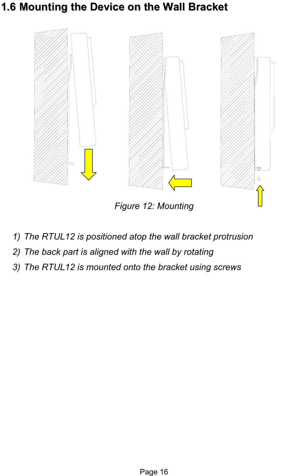  11..66  MMoouunnttiinngg  tthhee  DDeevviiccee  oonn  tthhee  WWaallll  BBrraacckkeett   Figure 12: Mounting   1)  The RTUL12 is positioned atop the wall bracket protrusion 2)  The back part is aligned with the wall by rotating 3)  The RTUL12 is mounted onto the bracket using screws   Page 16 