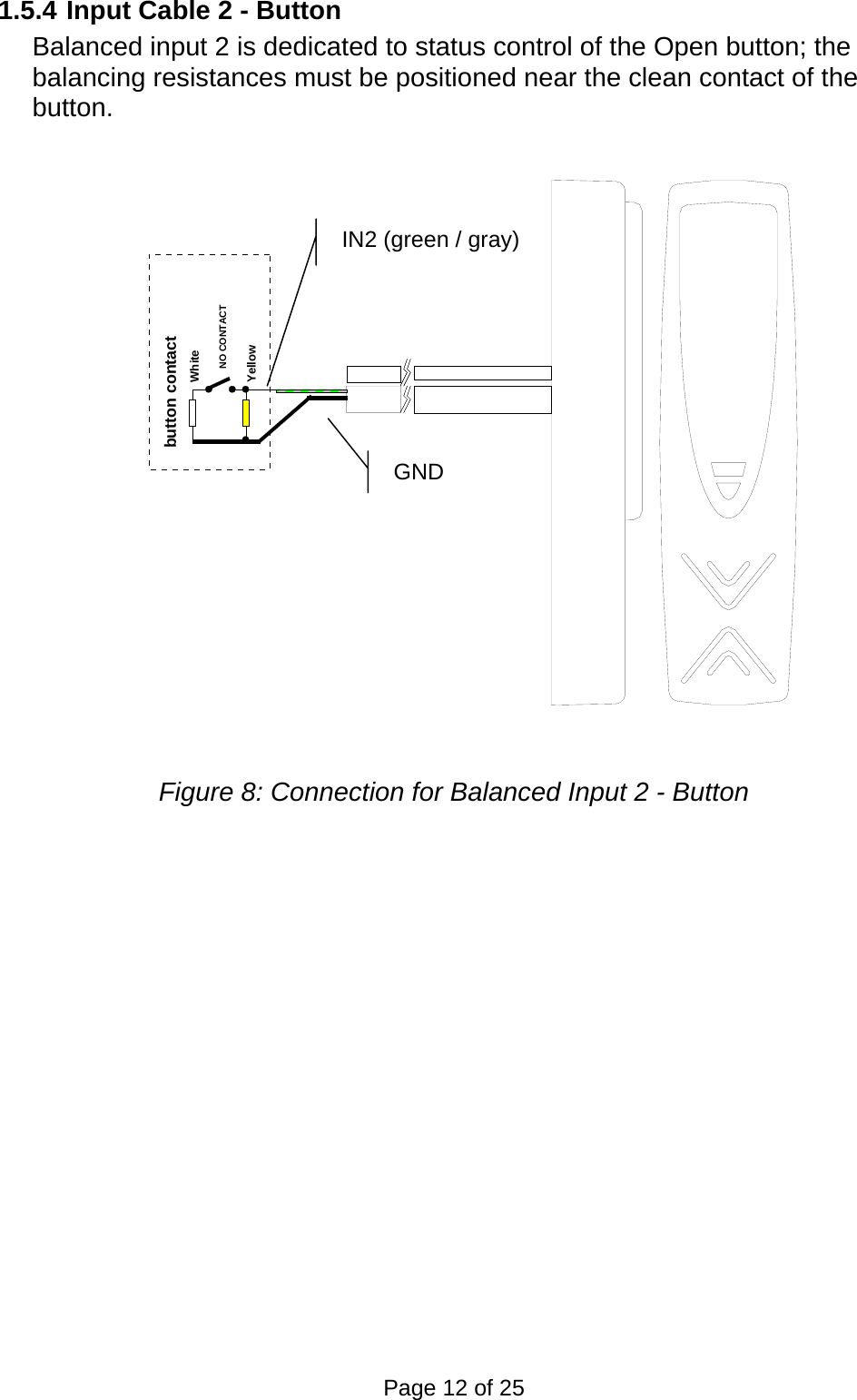 1.5.4 Input Cable 2 - Button Balanced input 2 is dedicated to status control of the Open button; the balancing resistances must be positioned near the clean contact of the button. WhiteYellowbutton contactNO CONTACT  GND IN2 (green / gray) Figure 8: Connection for Balanced Input 2 - Button Page 12 of 25 