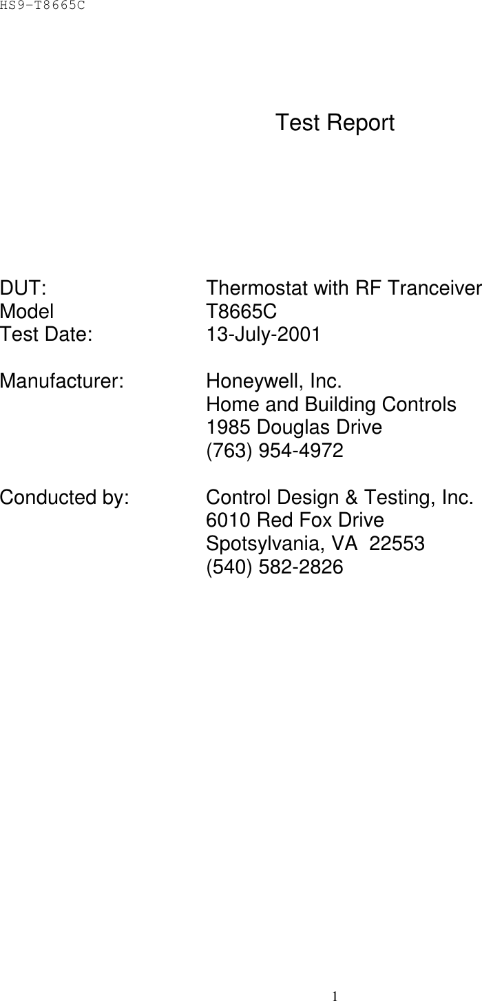 HS9-T8665C 1    Test Report         DUT:    Thermostat with RF Tranceiver Model   T8665C Test Date:   13-July-2001  Manufacturer:   Honeywell, Inc. Home and Building Controls     1985 Douglas Drive     (763) 954-4972  Conducted by:    Control Design &amp; Testing, Inc.     6010 Red Fox Drive     Spotsylvania, VA  22553     (540) 582-2826   