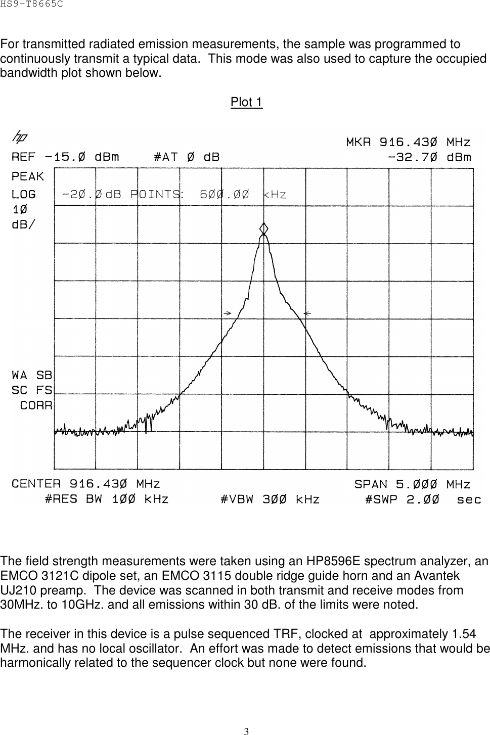 HS9-T8665C 3 For transmitted radiated emission measurements, the sample was programmed to continuously transmit a typical data.  This mode was also used to capture the occupied bandwidth plot shown below.   Plot 1      The field strength measurements were taken using an HP8596E spectrum analyzer, an EMCO 3121C dipole set, an EMCO 3115 double ridge guide horn and an Avantek UJ210 preamp.  The device was scanned in both transmit and receive modes from 30MHz. to 10GHz. and all emissions within 30 dB. of the limits were noted.  The receiver in this device is a pulse sequenced TRF, clocked at  approximately 1.54 MHz. and has no local oscillator.  An effort was made to detect emissions that would be harmonically related to the sequencer clock but none were found. 