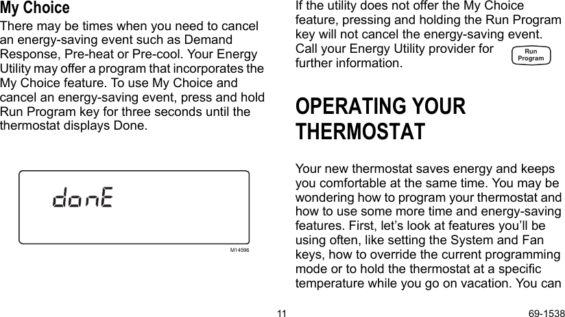 11 69-1538My ChoiceThere may be times when you need to cancel an energy-saving event such as Demand Response, Pre-heat or Pre-cool. Your Energy Utility may offer a program that incorporates the  My Choice feature. To use My Choice and cancel an energy-saving event, press and hold Run Program key for three seconds until the thermostat displays Done. If the utility does not offer the My Choice feature, pressing and holding the Run Program key will not cancel the energy-saving event. Call your Energy Utility provider forfurther information.OPERATING YOUR THERMOSTATYour new thermostat saves energy and keeps you comfortable at the same time. You may be wondering how to program your thermostat and how to use some more time and energy-saving features. First, let’s look at features you’ll be using often, like setting the System and Fan keys, how to override the current programming mode or to hold the thermostat at a specific temperature while you go on vacation. You can M14596RunProgram