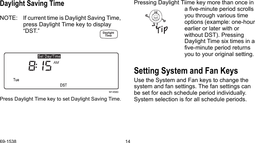 69-1538 14Daylight Saving TimeNOTE: If current time is Daylight Saving Time, press Daylight Time key to display “DST.” Press Daylight Time key to set Daylight Saving Time.Pressing Daylight Tiime key more than once in a five-minute period scrolls you through various time options (example: one-hour earlier or later with or without DST). Pressing Daylight Time six times in a five-minute period returns you to your original setting.Setting System and Fan KeysUse the System and Fan keys to change the system and fan settings. The fan settings can be set for each schedule period individually. System selection is for all schedule periods.M14583AM8090706090807060DaylightTime