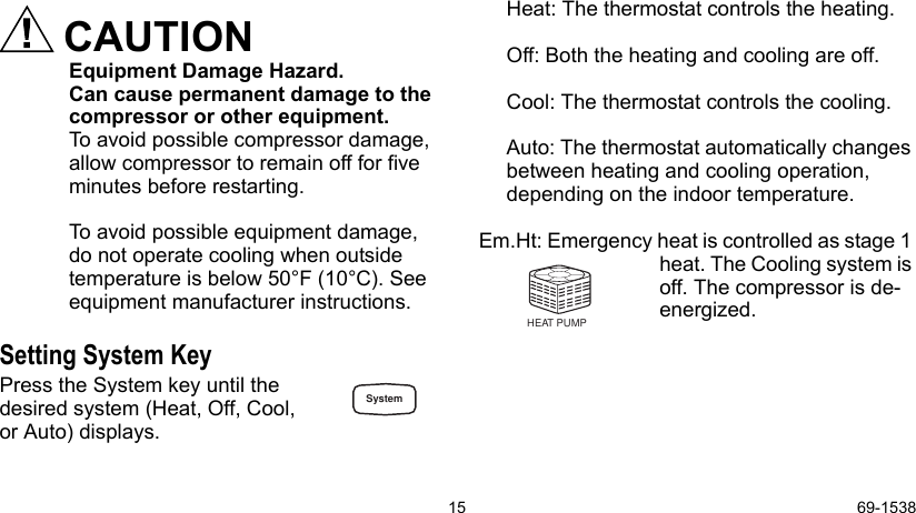 15 69-1538CAUTIONEquipment Damage Hazard. Can cause permanent damage to the compressor or other equipment.To avoid possible compressor damage, allow compressor to remain off for five minutes before restarting.To avoid possible equipment damage, do not operate cooling when outside temperature is below 50°F (10°C). See equipment manufacturer instructions. Setting System KeyPress the System key until the desired system (Heat, Off, Cool,or Auto) displays.Heat: The thermostat controls the heating.Off: Both the heating and cooling are off.Cool: The thermostat controls the cooling.Auto: The thermostat automatically changes between heating and cooling operation, depending on the indoor temperature. Em.Ht: Emergency heat is controlled as stage 1 heat. The Cooling system is off. The compressor is de-energized. HEAT PUMPSystem