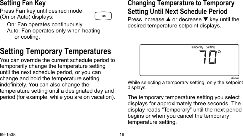 69-1538 16Setting Fan KeyPress Fan key until desired mode(On or Auto) displays:On: Fan operates continuously.Auto: Fan operates only when heating or cooling.Setting Temporary TemperaturesYou can override the current schedule period to temporarily change the temperature setting until the next schedule period, or you can change and hold the temperature setting indefinitely. You can also change the temperature setting until a designated day and period (for example, while you are on vacation). Changing Temperature to Temporary Setting Until Next Schedule Period Press increase  or decrease  key until the desired temperature setpoint displays.While selecting a temporary setting, only the setpoint displays.The temporary temperature setting you select displays for approximately three seconds. The display reads “Temporary” until the next period begins or when you cancel the temporary temperature setting.M14563Temporary SettingFan