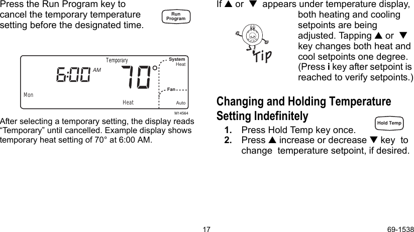 17 69-1538Press the Run Program key to cancel the temporary temperature setting before the designated time. After selecting a temporary setting, the display reads “Temporary” until cancelled. Example display shows temporary heat setting of 70° at 6:00 AM.If  or    appears under temperature display, both heating and cooling setpoints are being adjusted. Tapping  or   key changes both heat and cool setpoints one degree. (Press i key after setpoint is reached to verify setpoints.)Changing and Holding Temperature Setting Indefinitely 1. Press Hold Temp key once.2. Press  increase or decrease  key  to change  temperature setpoint, if desired. M14564MonSystemFanHeatAutoAMHeatTemporary8090706090807060RunProgramHold Temp