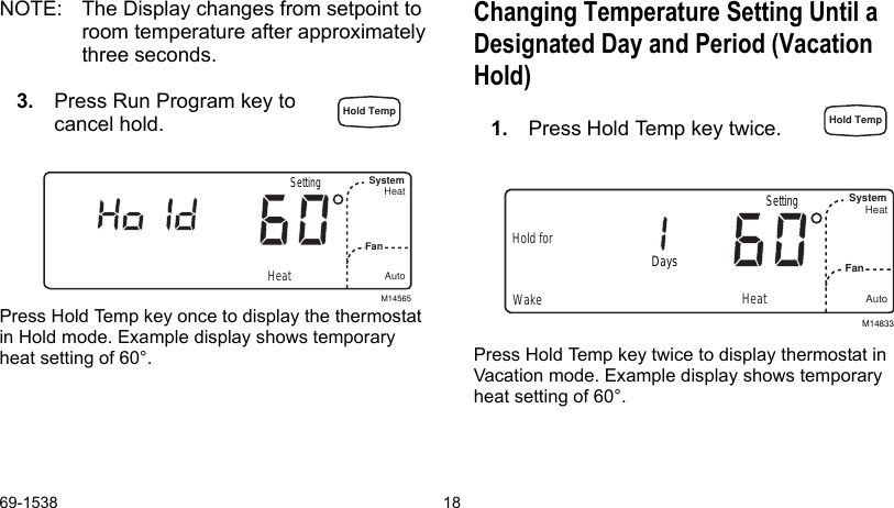 69-1538 18NOTE: The Display changes from setpoint to room temperature after approximately three seconds.3. Press Run Program key to cancel hold.Press Hold Temp key once to display the thermostat in Hold mode. Example display shows temporary heat setting of 60°.Changing Temperature Setting Until a Designated Day and Period (Vacation Hold)1. Press Hold Temp key twice.Press Hold Temp key twice to display thermostat in Vacation mode. Example display shows temporary heat setting of 60°.M14565SystemFanHeatAutoHeatSettingM14833WakeSystemFan HeatAutoHold forHeatDaysSettingHold Temp Hold Temp