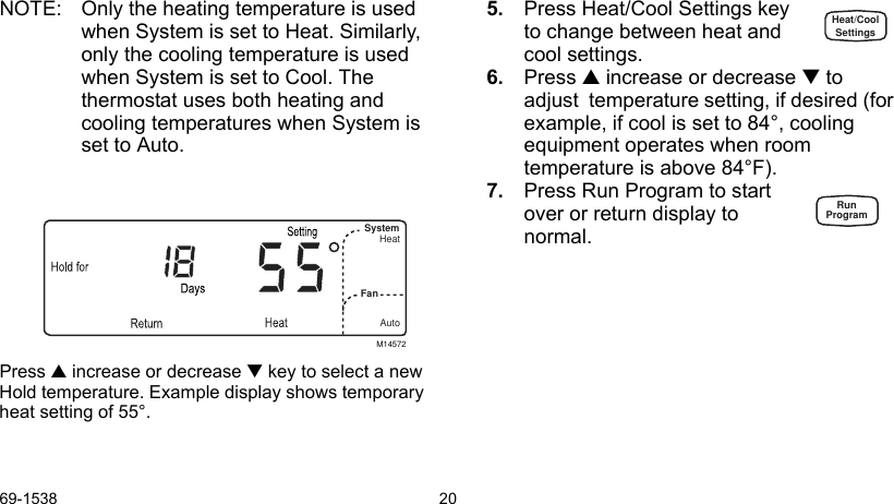 69-1538 20NOTE: Only the heating temperature is used when System is set to Heat. Similarly, only the cooling temperature is used when System is set to Cool. The thermostat uses both heating and cooling temperatures when System is set to Auto.Press  increase or decrease  key to select a new Hold temperature. Example display shows temporary heat setting of 55°.5. Press Heat/Cool Settings key to change between heat and cool settings. 6. Press  increase or decrease  to adjust  temperature setting, if desired (for example, if cool is set to 84°, cooling equipment operates when room temperature is above 84°F).7. Press Run Program to start over or return display to normal.M14572SystemFan HeatAutoHeat/CoolSettingsRunProgram