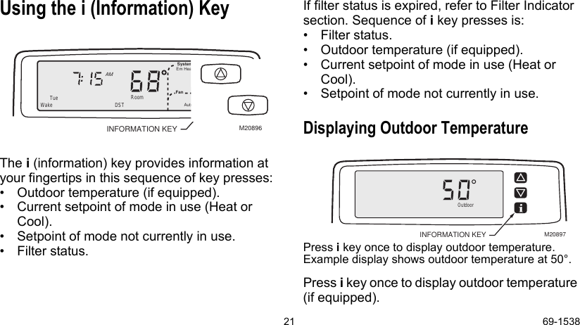 21 69-1538Using the i (Information) KeyThe i (information) key provides information at your fingertips in this sequence of key presses: • Outdoor temperature (if equipped).• Current setpoint of mode in use (Heat or Cool).• Setpoint of mode not currently in use.• Filter status.If filter status is expired, refer to Filter Indicator section. Sequence of i key presses is:• Filter status.• Outdoor temperature (if equipped).• Current setpoint of mode in use (Heat or Cool).• Setpoint of mode not currently in use.Displaying Outdoor TemperaturePress i key once to display outdoor temperature. Example display shows outdoor temperature at 50°.Press i key once to display outdoor temperature (if equipped).M20896INFORMATION KEYWake RoomSystemFanEm HeatAutoAMDSTTueOutdoorM20897INFORMATION KEY