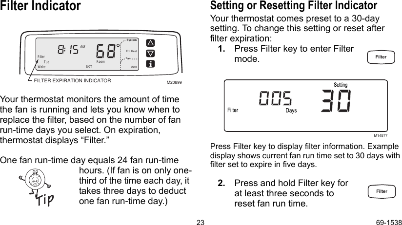 23 69-1538Filter IndicatorYour thermostat monitors the amount of time the fan is running and lets you know when to replace the filter, based on the number of fan run-time days you select. On expiration, thermostat displays “Filter.”One fan run-time day equals 24 fan run-time hours. (If fan is on only one-third of the time each day, it takes three days to deduct one fan run-time day.)Setting or Resetting Filter IndicatorYour thermostat comes preset to a 30-day setting. To change this setting or reset after filter expiration:1. Press Filter key to enter Filter mode. Press Filter key to display filter information. Example display shows current fan run time set to 30 days with filter set to expire in five days.2. Press and hold Filter key for at least three seconds to reset fan run time.FILTER EXPIRATION INDICATORWake RoomFilterSystemFanEm HeatAutoAMDSTTueM20899M145778090706090807060FilterFilter