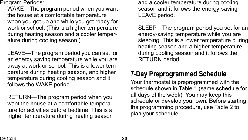 69-1538 26Program Periods:WAKE—The program period when you want the house at a comfortable temperature when you get up and while you get ready for work or school. (This is a higher temperature during heating season and a cooler temper-ature during cooling season.)LEAVE—The program period you can set for an energy saving temperature while you are away at work or school. This is a lower tem-perature during heating season, and higher temperature during cooling season and it follows the WAKE period.RETURN—The program period when you want the house at a comfortable tempera-ture for activities before bedtime. This is a higher temperature during heating season and a cooler temperature during cooling season and it follows the energy-saving LEAVE period.SLEEP—The program period you set for an energy-saving temperature while you are sleeping. This is a lower temperature during heating season and a higher temperature during cooling season and it follows the RETURN period.7-Day Preprogrammed ScheduleYour thermostat is preprogrammed with the schedule shown in Table 1 (same schedule for all days of the week). You may keep this schedule or develop your own. Before starting the programming procedure, use Table 2 to plan your schedule. 