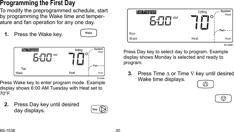 69-1538 30Programming the First DayTo modify the preprogrammed schedule, start by programming the Wake time and temper-ature and fan operation for any one day.1. Press the Wake key.Press Wake key to enter program mode. Example display shows 6:00 AM Tuesday with Heat set to 70°F.2. Press Day key until desired day displays.Press Day key to select day to program. Example display shows Monday is selected and ready to program.3. Press Time ∆ or Time ∇ key until desired Wake time displays.M14586SystemFan HeatAutoAMM14588Set ProgramMonWakeSystemFanHeatAutoAMHeatSettingWakeDay