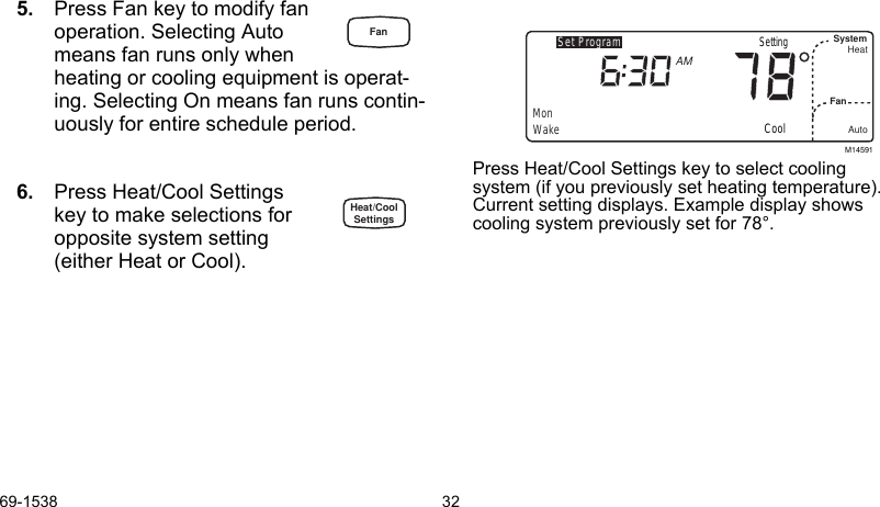 69-1538 325. Press Fan key to modify fan  operation. Selecting Auto means fan runs only whenheating or cooling equipment is operat-ing. Selecting On means fan runs contin-uously for entire schedule period.6. Press Heat/Cool Settings key to make selections for opposite system setting  (either Heat or Cool).Press Heat/Cool Settings key to select cooling system (if you previously set heating temperature). Current setting displays. Example display shows cooling system previously set for 78°.M14591Set ProgramMonWakeSystemFanHeatAutoAMCoolSettingFanHeat/CoolSettings