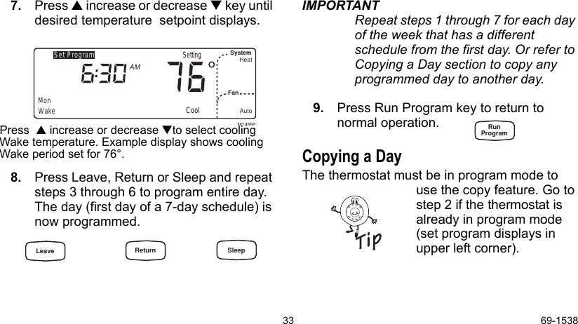 33 69-15387. Press  increase or decrease  key until desired temperature  setpoint displays.Press   increase or decrease to select cooling Wake temperature. Example display shows cooling Wake period set for 76°.8. Press Leave, Return or Sleep and repeat steps 3 through 6 to program entire day. The day (first day of a 7-day schedule) is now programmed.IMPORTANTRepeat steps 1 through 7 for each day of the week that has a different    schedule from the first day. Or refer to Copying a Day section to copy any programmed day to another day.9. Press Run Program key to return to       normal operation.Copying a DayThe thermostat must be in program mode to use the copy feature. Go to step 2 if the thermostat is already in program mode (set program displays in upper left corner).M14592Set ProgramMonWakeSystemFanHeatAutoAMCoolSetting8090706090807060Leave Return SleepRunProgram