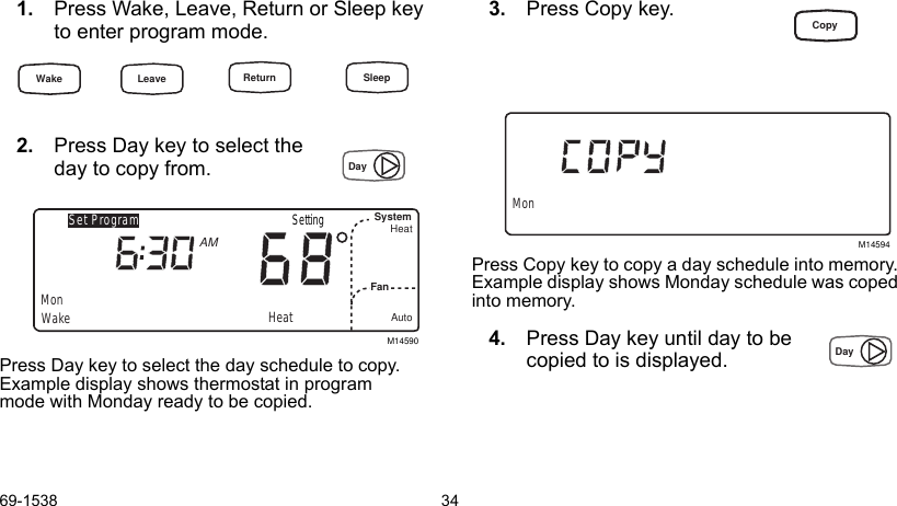 69-1538 341. Press Wake, Leave, Return or Sleep key to enter program mode.2. Press Day key to select the                     day to copy from.Press Day key to select the day schedule to copy. Example display shows thermostat in program mode with Monday ready to be copied.3. Press Copy key.Press Copy key to copy a day schedule into memory. Example display shows Monday schedule was coped into memory.4. Press Day key until day to be copied to is displayed.M14590Set ProgramMonWakeSystemFanHeatAutoAMHeatSettingM14594MonWake Return SleepLeaveDayCopyDay
