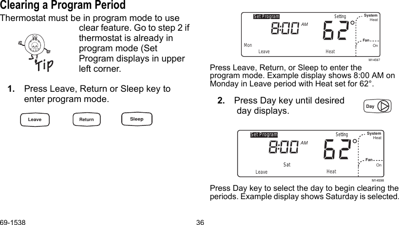 69-1538 36Clearing a Program PeriodThermostat must be in program mode to use clear feature. Go to step 2 if thermostat is already in program mode (Set Program displays in upper left corner.1. Press Leave, Return or Sleep key to enter program mode.Press Leave, Return, or Sleep to enter the program mode. Example display shows 8:00 AM on Monday in Leave period with Heat set for 62°.2. Press Day key until desired  day displays. Press Day key to select the day to begin clearing the periods. Example display shows Saturday is selected. M14597Set ProgramMon LeaveSystemFanHeatOnAMHeatSettingM14598Set ProgramLeaveSystemFanHeatOnAMHeatSatSetting8090706090807060LeaveReturnSleepDay