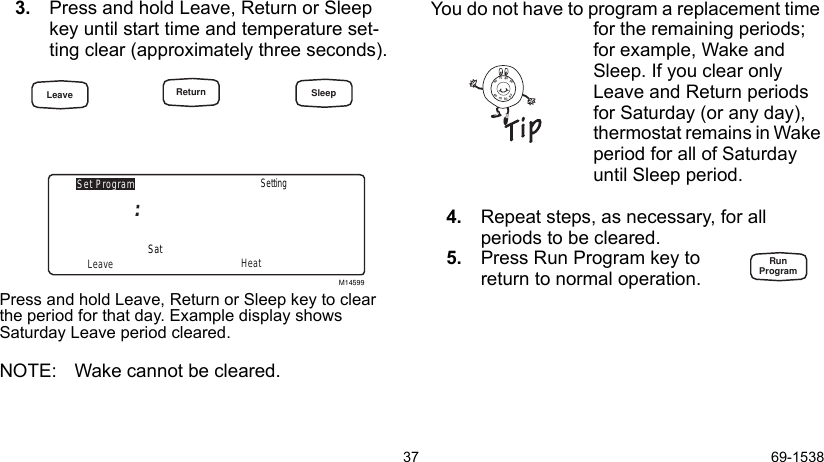 37 69-15383. Press and hold Leave, Return or Sleep key until start time and temperature set-ting clear (approximately three seconds). Press and hold Leave, Return or Sleep key to clear the period for that day. Example display shows Saturday Leave period cleared. NOTE: Wake cannot be cleared.You do not have to program a replacement time for the remaining periods; for example, Wake and Sleep. If you clear only Leave and Return periods for Saturday (or any day), thermostat remains in Wake period for all of Saturday until Sleep period.4. Repeat steps, as necessary, for all      periods to be cleared.5. Press Run Program key to return to normal operation.M14599Set ProgramLeave HeatSatSetting8090706090807060RunProgramLeave Return Sleep