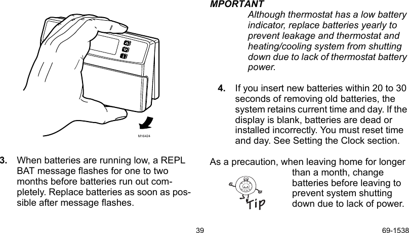 39 69-15383. When batteries are running low, a REPL BAT message flashes for one to two months before batteries run out com-pletely. Replace batteries as soon as pos-sible after message flashes.MPORTANTAlthough thermostat has a low battery indicator, replace batteries yearly to prevent leakage and thermostat and heating/cooling system from shutting down due to lack of thermostat battery power.4. If you insert new batteries within 20 to 30 seconds of removing old batteries, the system retains current time and day. If the display is blank, batteries are dead or installed incorrectly. You must reset time and day. See Setting the Clock section.As a precaution, when leaving home for longer than a month, change batteries before leaving to prevent system shutting down due to lack of power.M164248090706090807060
