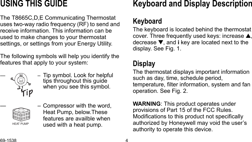 69-1538 4USING THIS GUIDEThe T8665C,D,E Communicating Thermostat uses two-way radio frequency (RF) to send and receive information. This information can be used to make changes to your thermostat settings, or settings from your Energy Utility.The following symbols will help you identify the features that apply to your system:—–Tip symbol. Look for helpful tips throughout this guide when you see this symbol.— – Compressor with the word, Heat Pump, below.These features are availble when used with a heat pump.Keyboard and Display DescriptionKeyboardThe keyboard is located behind the thermostat cover. Three frequently used keys: increase , decrease , and i key are located next to the display. See Fig. 1.DisplayThe thermostat displays important information such as day, time, schedule period, temperature, filter information, system and fan operation. See Fig. 2.WARNING: This product operates under provisions of Part 15 of the FCC Rules. Modifications to this product not specifically authorized by Honeywell may void the user’s authority to operate this device.8090706090807060HEAT PUMP