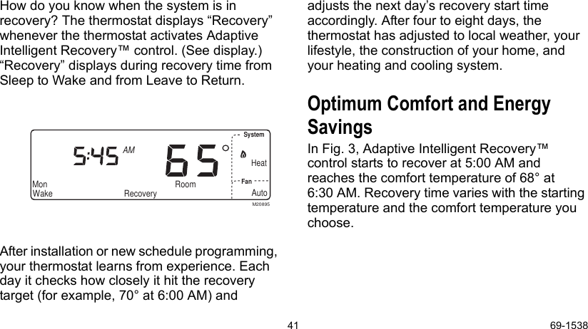 41 69-1538How do you know when the system is in recovery? The thermostat displays “Recovery” whenever the thermostat activates Adaptive Intelligent Recovery™ control. (See display.) “Recovery” displays during recovery time from Sleep to Wake and from Leave to Return.After installation or new schedule programming, your thermostat learns from experience. Each day it checks how closely it hit the recovery target (for example, 70° at 6:00 AM) and adjusts the next day’s recovery start time accordingly. After four to eight days, the thermostat has adjusted to local weather, your lifestyle, the construction of your home, and your heating and cooling system. Optimum Comfort and Energy SavingsIn Fig. 3, Adaptive Intelligent Recovery™ control starts to recover at 5:00 AM and reaches the comfort temperature of 68° at 6:30 AM. Recovery time varies with the starting temperature and the comfort temperature you choose.AutoSystemFanWakeMonAMRoom RecoverySet ProgramSet Day/TimeEm Ht Aux HtHeatM20895